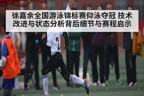 徐嘉余全国游泳锦标赛仰泳夺冠 技术改进与状态分析背后细节与赛程启示