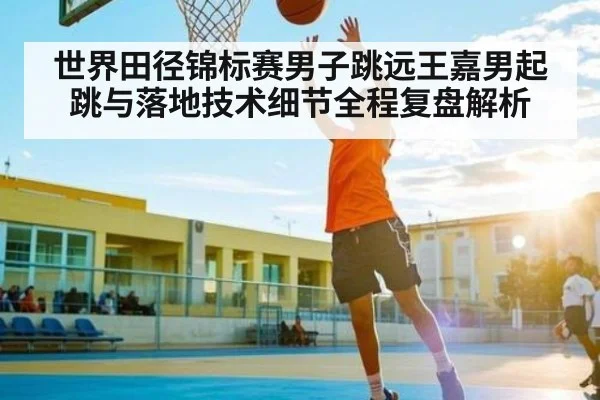 世界田径锦标赛男子跳远王嘉男起跳与落地技术细节全程复盘解析